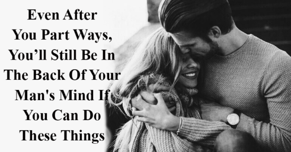 Even After You Part Ways, You’ll Still Be In The Back Of Your Man’s Mind If You Can Do These Things